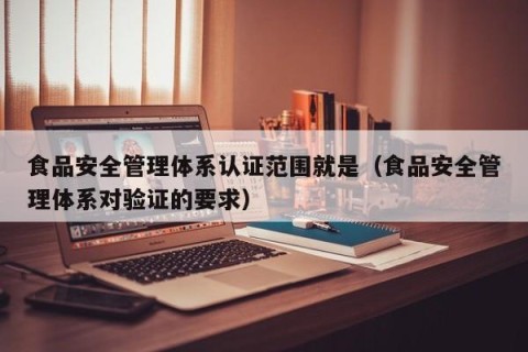 食品安全管理体系认证范围就是（食品安全管理体系对验证的要求）