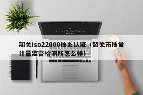 韶关iso22000体系认证（韶关市质量计量监督检测所怎么样）