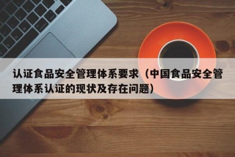 认证食品安全管理体系要求（中国食品安全管理体系认证的现状及存在问题）