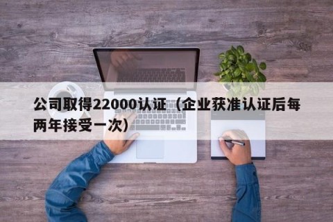 公司取得22000认证（企业获准认证后每两年接受一次）