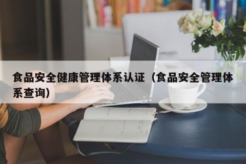 食品安全健康管理体系认证（食品安全管理体系查询）