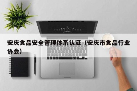 安庆食品安全管理体系认证（安庆市食品行业协会）