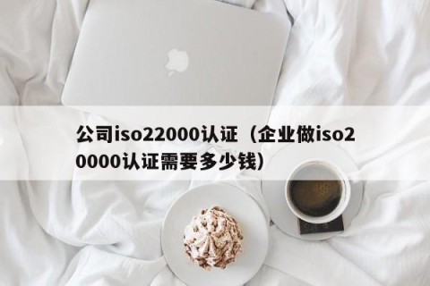 公司iso22000认证（企业做iso20000认证需要多少钱）
