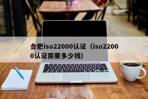 合肥iso22000认证（iso22000认证需要多少钱）