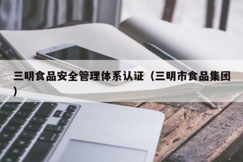 三明食品安全管理体系认证（三明市食品集团）