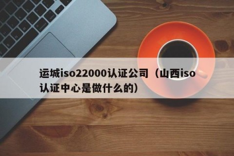 运城iso22000认证公司（山西iso认证中心是做什么的）
