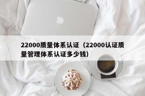22000质量体系认证（22000认证质量管理体系认证多少钱）