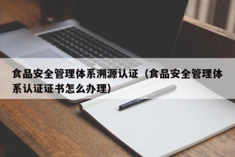 食品安全管理体系溯源认证（食品安全管理体系认证证书怎么办理）