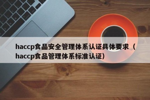 haccp食品安全管理体系认证具体要求（haccp食品管理体系标准认证）