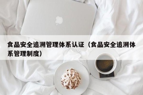 食品安全追溯管理体系认证（食品安全追溯体系管理制度）