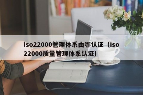 iso22000管理体系由哪认证（iso22000质量管理体系认证）