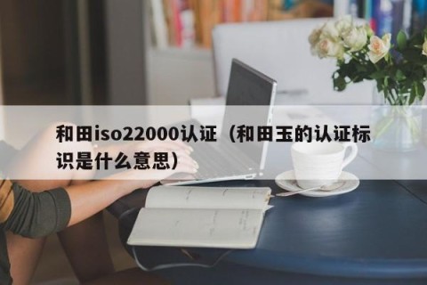 和田iso22000认证（和田玉的认证标识是什么意思）