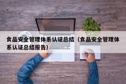 食品安全管理体系认证总结（食品安全管理体系认证总结报告）