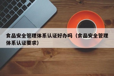 食品安全管理体系认证好办吗（食品安全管理体系认证要求）