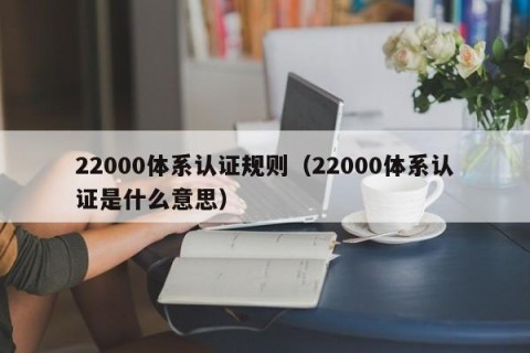 22000体系认证规则（22000体系认证是什么意思）