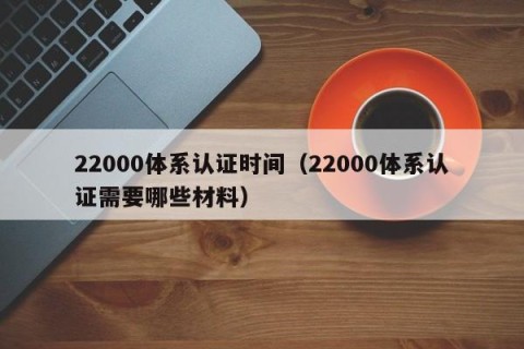 22000体系认证时间（22000体系认证需要哪些材料）