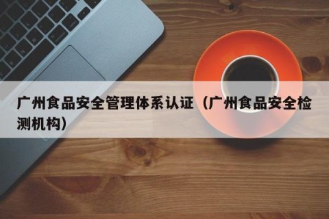 广州食品安全管理体系认证（广州食品安全检测机构）