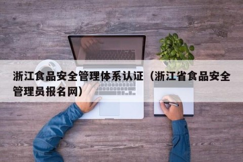 浙江食品安全管理体系认证（浙江省食品安全管理员报名网）