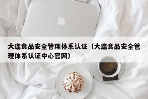 大连食品安全管理体系认证（大连食品安全管理体系认证中心官网）