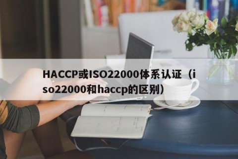 HACCP或ISO22000体系认证（iso22000和haccp的区别）