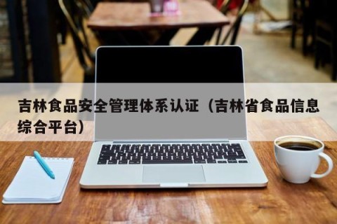 吉林食品安全管理体系认证（吉林省食品信息综合平台）