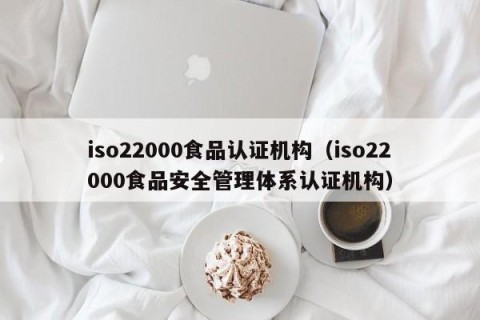 iso22000食品认证机构（iso22000食品安全管理体系认证机构）