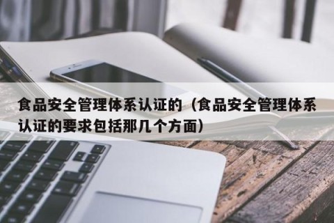 食品安全管理体系认证的（食品安全管理体系认证的要求包括那几个方面）
