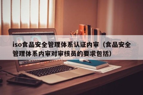 iso食品安全管理体系认证内审（食品安全管理体系内审对审核员的要求包括）