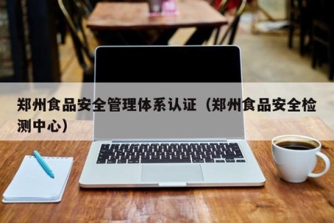 郑州食品安全管理体系认证（郑州食品安全检测中心）