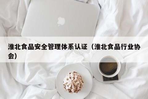淮北食品安全管理体系认证（淮北食品行业协会）