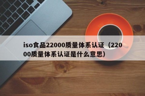 iso食品22000质量体系认证（22000质量体系认证是什么意思）