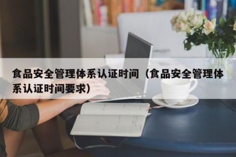 食品安全管理体系认证时间（食品安全管理体系认证时间要求）