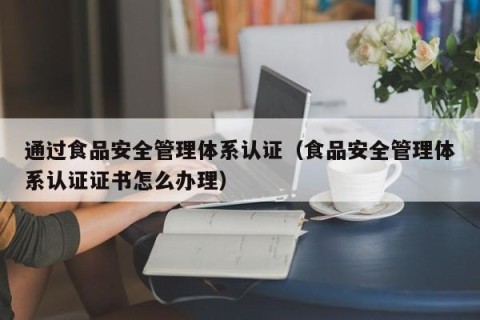 通过食品安全管理体系认证（食品安全管理体系认证证书怎么办理）
