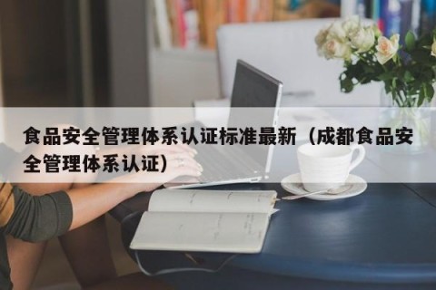食品安全管理体系认证标准最新（成都食品安全管理体系认证）