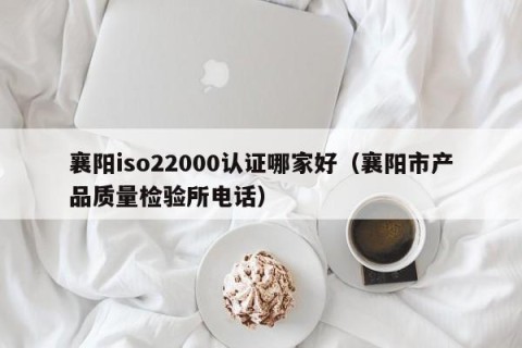 襄阳iso22000认证哪家好（襄阳市产品质量检验所电话）