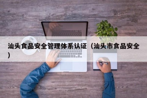 汕头食品安全管理体系认证（汕头市食品安全）