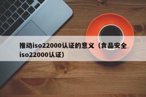 推动iso22000认证的意义（食品安全iso22000认证）