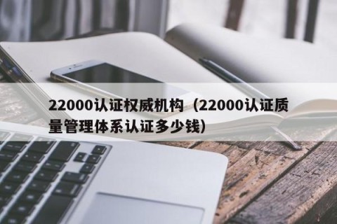 22000认证权威机构（22000认证质量管理体系认证多少钱）