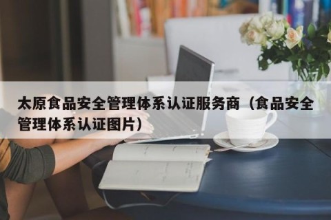 太原食品安全管理体系认证服务商（食品安全管理体系认证图片）
