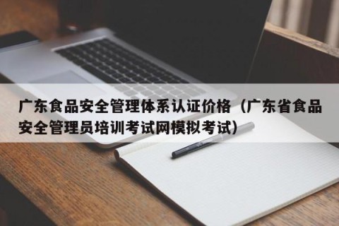 广东食品安全管理体系认证价格（广东省食品安全管理员培训考试网模拟考试）