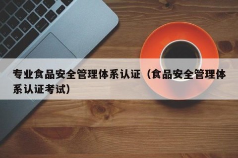 专业食品安全管理体系认证（食品安全管理体系认证考试）