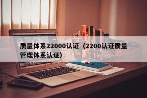 质量体系22000认证（2200认证质量管理体系认证）