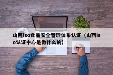 山西iso食品安全管理体系认证（山西iso认证中心是做什么的）