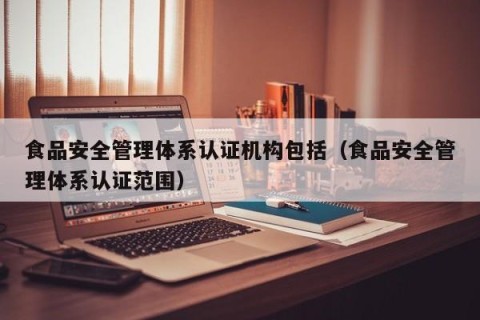 食品安全管理体系认证机构包括（食品安全管理体系认证范围）