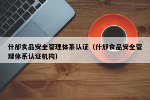 什邡食品安全管理体系认证（什邡食品安全管理体系认证机构）