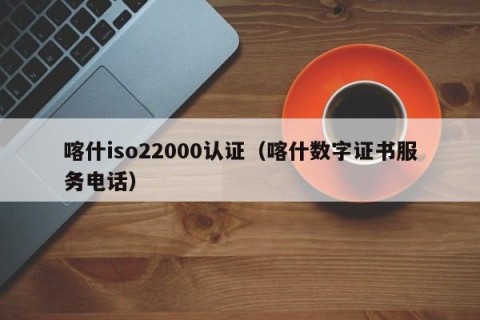喀什iso22000认证（喀什数字证书服务电话）