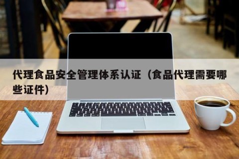 代理食品安全管理体系认证（食品代理需要哪些证件）