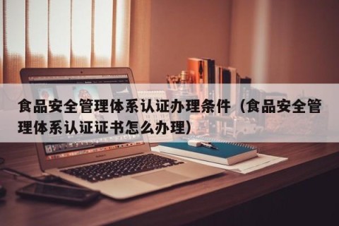 食品安全管理体系认证办理条件（食品安全管理体系认证证书怎么办理）