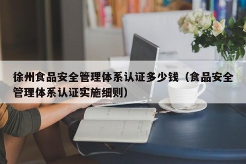 徐州食品安全管理体系认证多少钱（食品安全管理体系认证实施细则）