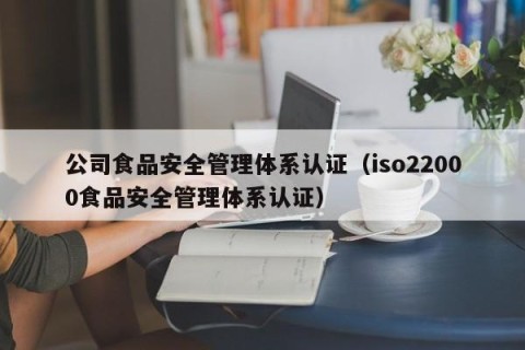 公司食品安全管理体系认证（iso22000食品安全管理体系认证）